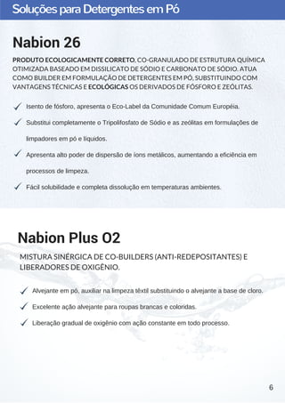 SoluçõesparaDetergentesemPó
Isento de fósforo, apresenta o Eco­Label da Comunidade Comum Européia.
Substitui completamente o Tripolifosfato de Sódio e as zeólitas em formulações de
limpadores em pó e líquidos.
Apresenta alto poder de dispersão de íons metálicos, aumentando a eficiência em
processos de limpeza.
Fácil solubilidade e completa dissolução em temperaturas ambientes.
Nabion 26
PRODUTO ECOLOGICAMENTE CORRETO, CO-GRANULADO DE ESTRUTURA QUÍMICA
OTIMIZADA BASEADO EM DISSILICATO DE SÓDIO E CARBONATO DE SÓDIO. ATUA
COMO BUILDER EM FORMULAÇÃO DE DETERGENTES EM PÓ, SUBSTITUINDO COM
VANTAGENS TÉCNICAS E ECOLÓGICAS OS DERIVADOS DE FÓSFORO E ZEÓLITAS.
Alvejante em pó, auxiliar na limpeza têxtil substituindo o alvejante a base de cloro.
Excelente ação alvejante para roupas brancas e coloridas.
Liberação gradual de oxigênio com ação constante em todo processo.
Nabion Plus O2
MISTURA SINÉRGICA DE CO-BUILDERS (ANTI-REDEPOSITANTES) E
LIBERADORES DE OXIGÊNIO.
6
 