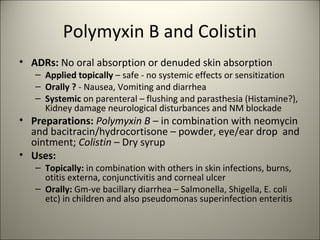Polymyxin B and Colistin
• ADRs: No oral absorption or denuded skin absorption
– Applied topically – safe - no systemic effects or sensitization
– Orally ? - Nausea, Vomiting and diarrhea
– Systemic on parenteral – flushing and parasthesia (Histamine?),
Kidney damage neurological disturbances and NM blockade
• Preparations: Polymyxin B – in combination with neomycin
and bacitracin/hydrocortisone – powder, eye/ear drop and
ointment; Colistin – Dry syrup
• Uses:
– Topically: in combination with others in skin infections, burns,
otitis externa, conjunctivitis and corneal ulcer
– Orally: Gm-ve bacillary diarrhea – Salmonella, Shigella, E. coli
etc) in children and also pseudomonas superinfection enteritis
 