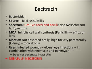 Bacitracin
• Bactericidal
• Source – Bacillus subtillis
• Spectrum: Gm +ve cocci and bacilli; also Neisseria and
H. influenzae
• MOA: Inhibits cell wall synthesis (Penicillin) – efflux of
ions
• Kinetics: Not absorbed orally, high toxicity parenterally
(kidney) – topical only
• Uses: Infected wounds – ulcers, eye infections – in
combination with neomycin and polymyxin
– Does not penetrate intact skin
– NEBASULF, NEOSPORIN
 