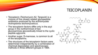 TEICOPLANIN
• Teicoplanin (Teichomycin A2, Targocid) is a
mixture of five closely related glycopeptide
antibiotics produced by the actinomycete
Actinoplanes teichomyceticus.
• The teicoplanin factors differ only in the acyl
group in the northernmost of two
glucosamines glycosidically linked to the cyclic
peptide aglycone.
• Another sugar, D-mannose, is common to all
of the teicoplanins.
• The structures of the teicoplanin factors were
determined independently by a combination of
chemical degradation and spectroscopic
methods in three different groups in 1984.
 