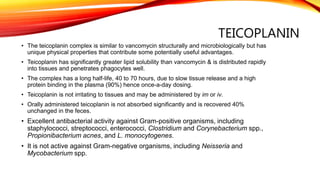 TEICOPLANIN
• The teicoplanin complex is similar to vancomycin structurally and microbiologically but has
unique physical properties that contribute some potentially useful advantages.
• Teicoplanin has significantly greater lipid solubility than vancomycin & is distributed rapidly
into tissues and penetrates phagocytes well.
• The complex has a long half-life, 40 to 70 hours, due to slow tissue release and a high
protein binding in the plasma (90%) hence once-a-day dosing.
• Teicoplanin is not irritating to tissues and may be administered by im or iv.
• Orally administered teicoplanin is not absorbed significantly and is recovered 40%
unchanged in the feces.
• Excellent antibacterial activity against Gram-positive organisms, including
staphylococci, streptococci, enterococci, Clostridium and Corynebacterium spp.,
Propionibacterium acnes, and L. monocytogenes.
• It is not active against Gram-negative organisms, including Neisseria and
Mycobacterium spp.
 
