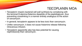 TEICOPLANIN MOA
• Teicoplanin impairs bacterial cell wall synthesis by complexing with
the terminal D-alanine-Dalanine dipeptide of the peptidoglycan, thus
preventing crosslinking in a manner entirely analogous to the action
of vancomycin.
• In general, teicoplanin appears to be less toxic than vancomycin.
• Unlike vancomycin, it does not cause histamine release following
intravenous infusion.
• Teicoplanin apparently also has less potential for causing
nephrotoxicity than vancomycin.
 