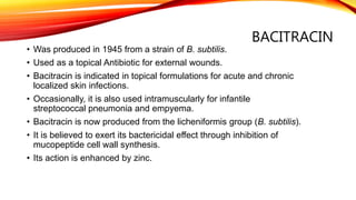 BACITRACIN
• Was produced in 1945 from a strain of B. subtilis.
• Used as a topical Antibiotic for external wounds.
• Bacitracin is indicated in topical formulations for acute and chronic
localized skin infections.
• Occasionally, it is also used intramuscularly for infantile
streptococcal pneumonia and empyema.
• Bacitracin is now produced from the licheniformis group (B. subtilis).
• It is believed to exert its bactericidal effect through inhibition of
mucopeptide cell wall synthesis.
• Its action is enhanced by zinc.
 