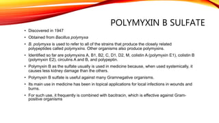 POLYMYXIN B SULFATE
• Discovered in 1947
• Obtained from Bacillus polymyxa
• B. polymyxa is used to refer to all of the strains that produce the closely related
polypeptides called polymyxins. Other organisms also produce polymyxins.
• Identified so far are polymyxins A, B1, B2, C, D1, D2, M, colistin A (polymyxin E1), colistin B
(polymyxin E2), circulins A and B, and polypeptin.
• Polymyxin B as the sulfate usually is used in medicine because, when used systemically, it
causes less kidney damage than the others.
• Polymyxin B sulfate is useful against many Gramnegative organisms.
• Its main use in medicine has been in topical applications for local infections in wounds and
burns.
• For such use, it frequently is combined with bacitracin, which is effective against Gram-
positive organisms
 