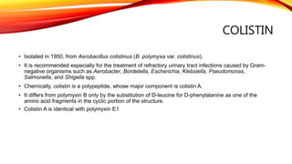COLISTIN
• Isolated in 1950, from Aerobacillus colistinus (B. polymyxa var. colistinus).
• It is recommended especially for the treatment of refractory urinary tract infections caused by Gram-
negative organisms such as Aerobacter, Bordetella, Escherichia, Klebsiella, Pseudomonas,
Salmonella, and Shigella spp.
• Chemically, colistin is a polypeptide, whose major component is colistin A.
• It differs from polymyxin B only by the substitution of D-leucine for D-phenylalanine as one of the
amino acid fragments in the cyclic portion of the structure.
• Colistin A is identical with polymyxin E1
 