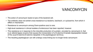 VANCOMYCIN
• The action of vancomycin leads to lysis of the bacterial cell.
• The antibiotic does not exhibit cross-resistance to β-lactams, bacitracin, or cycloserine, from which it
differs in mechanism.
• Resistance to vancomycin among Gram-positive cocci is rare.
• High-level resistance in clinical isolates of enterococci has been reported, however.
• This resistance is in response to the inducible production of a protein, encoded by vancomycin A, that
is an altered ligase enzyme that causes the incorporation of a D-alanine-D-lactate depsipeptide instead
of the usual D-alanine-D-alanine dipeptide in the peptidoglycan terminus.
• The resulting peptidoglycan can still undergo cross-linking but no longer binds vancomycin
 