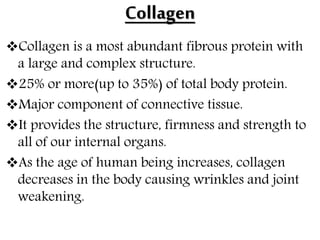 Collagen
Collagen is a most abundant fibrous protein with
a large and complex structure.
25% or more(up to 35%) of total body protein.
Major component of connective tissue.
It provides the structure, firmness and strength to
all of our internal organs.
As the age of human being increases, collagen
decreases in the body causing wrinkles and joint
weakening.
 