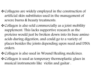 Collagens are widely employed in the construction of
artificial skin substitutes used in the management of
severe burns & beauty treatments.
Collagen is also sold commercially as a joint mobility
supplement. This lacks supportive research as the
proteins would just be broken down into its base amino
acids during digestion, and could go to a variety of
places besides the joints depending upon need and DNA
orders.
Collagen is also used in Wound Healing medicines.
Collagen is used as temporary thermoplastic glues in
musical instruments like violin and guitar .
 