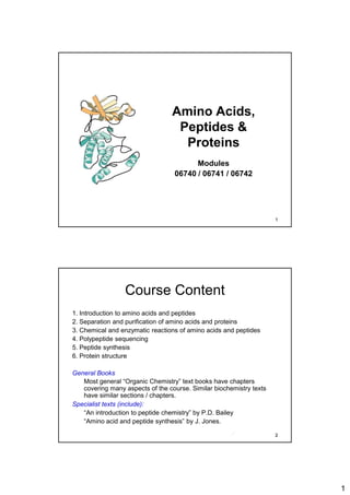1
Amino Acids,
Peptides &
Proteins
Modules
06740 / 06741 / 06742
1
Course Content
1. Introduction to amino acids and peptides
2. Separation and purification of amino acids and proteins
3. Chemical and enzymatic reactions of amino acids and peptides
4. Polypeptide sequencing
5. Peptide synthesis
6. Protein structure
General Books
Most general “Organic Chemistry” text books have chapters
covering many aspects of the course. Similar biochemistry texts
have similar sections / chapters.
Specialist texts (include):
“An introduction to peptide chemistry” by P.D. Bailey
“Amino acid and peptide synthesis” by J. Jones.
2
 