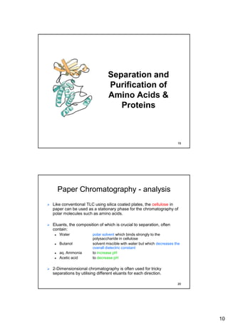 10
Separation and
Purification of
Amino Acids &
Proteins
19
Paper Chromatography - analysis
 Like conventional TLC using silica coated plates, the cellulose in
paper can be used as a stationary phase for the chromatography of
polar molecules such as amino acids.
 Eluants, the composition of which is crucial to separation, often
contain:
 Water polar solvent which binds strongly to the
polysaccharide in cellulose
 Butanol solvent miscible with water but which decreases the
overall dielectric constant
 aq. Ammonia to increase pH
 Acetic acid to decrease pH
 2-Dimensionsional chromatography is often used for tricky
separations by utilising different eluants for each direction.
20
 