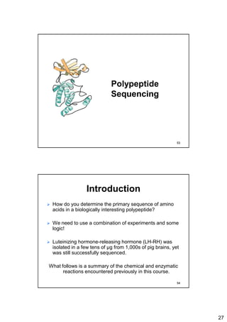 27
Polypeptide
Sequencing
53
Introduction
 How do you determine the primary sequence of amino
acids in a biologically interesting polypeptide?
 We need to use a combination of experiments and some
logic!
 Luteinizing hormone-releasing hormone (LH-RH) was
isolated in a few tens of μg from 1,000s of pig brains, yet
was still successfully sequenced.
What follows is a summary of the chemical and enzymatic
reactions encountered previously in this course.
54
 