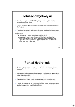 28
Total acid hydrolysis
 Heating a peptide with 6M HCl hydrolyses the peptide into its
constituent amino acids.
 Amino acids can then be separated using various chromatographic
techniques.
 The total number and distribution of amino acids can be determined.
HOWEVER:
 Tryptophan (Trp) is destroyed by strong acid.
 Asparagine (Asn) and Glutamine (Gln) have amidated ω-
carboxylic acid groups, which are hydrolysed by strong acid.
Thus Asn and Gln residues appear as Asp and Glu residues
after total acid hydrolysis.
55
Partial Hydrolysis
 Partial hydrolysis can be achieved with non-selective enzymes, e.g.
papain.
 Peptide fragments are formed at random, producing for example di-,
tri- and tetrapeptides.
 Weaker acid or 6M at lower temperatures does the same job.
 These fragments can be extremely useful in “filling in the gaps” with
partially sequenced peptides (see later).
56
 