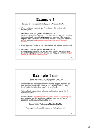 30
Example 1
Consider the heptapeptide Val.Leu.Lys.Phe.Ala.Glu.Ala
 What would you expect to get if you treated the peptide with
chymotrypsin?
 ANSWER: Val.Leu.Lys.Phe and Ala.Glu.Ala
What we in fact get in reality is (Leu, Lys, Phe, Val) and (Ala2,Glu) after acid
hydrolysis of each fragment. However we can ‘place’ the Phe-containing
fragment at the N-terminus and the Phe at position 4 because of the known
enzyme specificity. Chymotrypsin cleaves on the C-side of aromatic
residues.
 What would you expect to get if you treated the peptide with trypsin?
 ANSWER: Val.Leu.Lys and Phe.Ala.Glu.Ala
What we get are (Leu, Lys, Val) and (Ala2,Glu, Phe) but we can place the
Lys-containing fragment at the N-terminus and the Lys at position 3. Trypsin
cleaves on the C-side of basic residues
59
Example 1 (cont.)
so far we have: (Leu,Val).Lys.Phe.(Ala2,Glu)
 Treatment of the heptapeptide with Sanger’s reagent, followed by
total acid hydrolysis gives DNP-Val. So Val is at position 1 and
therefore by deduction Leu must be at position 2.
 Action of carboxypeptidase releases Ala first, thus giving the C-
terminus residue.
 Treatment of the tripeptide produced by the action of chymotrypsin
with Sanger’s reagent with gives DNP-Ala, thus placing Ala at
position 5 and therefore Glu must be at 6.
Sequence is: Val.Leu.Lys.Phe.Ala.Glu.Ala
Five experiments used to sequence the heptapeptide
60
 