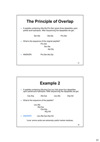 31
The Principle of Overlap
 A peptide containing (Ala,Gly,Pro,Ser) gives three dipeptides upon
partial acid hydrolysis. After sequencing the dipeptides we get:
Ser.Ala Ala.Gly Pro.Ser
 What is the sequence of the original peptide?
Pro.Ser
Ser.Ala
Ala.Gly
 ANSWER: Pro.Ser.Ala.Gly
61
Example 2
 A peptide containing (Ala,Arg,Cys,Leu,Val) gives four dipeptides
upon partial acid hydrolysis. After sequencing the dipeptides we get:
Cys.Arg Ala.Cys Leu.Ala Arg.Val
 What is the sequence of the peptide?
Leu.Ala
Ala.Cys
Cys.Arg
Arg.Val
 ANSWER: Leu.Ala.Cys.Arg.Val
‘Lone’ amino acids are extremely useful marker residues.
62
 