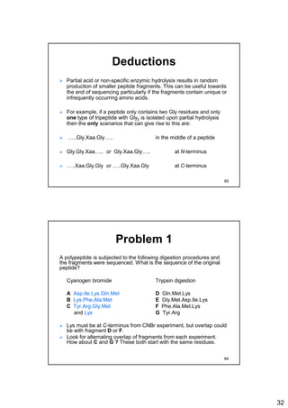 32
Deductions
 Partial acid or non-specific enzymic hydrolysis results in random
production of smaller peptide fragments. This can be useful towards
the end of sequencing particularly if the fragments contain unique or
infrequently occurring amino acids.
 For example, if a peptide only contains two Gly residues and only
one type of tripeptide with Gly2 is isolated upon partial hydrolysis
then the only scenarios that can give rise to this are:
 …..Gly.Xaa.Gly….. in the middle of a peptide
 Gly.Gly.Xaa….. or Gly.Xaa.Gly….. at N-terminus
 …..Xaa.Gly.Gly or …..Gly.Xaa.Gly at C-terminus
63
Problem 1
A polypeptide is subjected to the following digestion procedures and
the fragments were sequenced. What is the sequence of the original
peptide?
Cyanogen bromide Trypsin digestion
A Asp.Ile.Lys.Gln.Met D Gln.Met.Lys
B Lys.Phe.Ala.Met E Gly.Met.Asp.Ile.Lys
C Tyr.Arg.Gly.Met F Phe.Ala.Met.Lys
and Lys G Tyr.Arg
 Lys must be at C-terminus from CNBr experiment, but overlap could
be with fragment D or F.
 Look for alternating overlap of fragments from each experiment.
How about C and G ? These both start with the same residues.
64
 