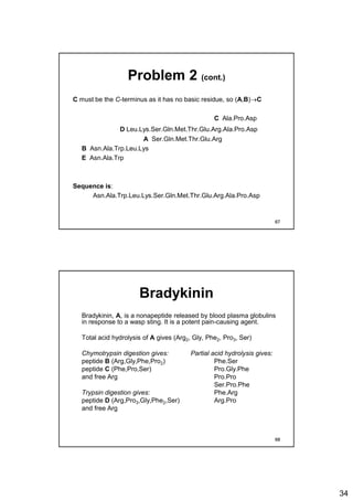 34
Problem 2 (cont.)
C must be the C-terminus as it has no basic residue, so (A,B)C
C Ala.Pro.Asp
D Leu.Lys.Ser.Gln.Met.Thr.Glu.Arg.Ala.Pro.Asp
A Ser.Gln.Met.Thr.Glu.Arg
B Asn.Ala.Trp.Leu.Lys
E Asn.Ala.Trp
Sequence is:
Asn.Ala.Trp.Leu.Lys.Ser.Gln.Met.Thr.Glu.Arg.Ala.Pro.Asp
67
Bradykinin
Bradykinin, A, is a nonapeptide released by blood plasma globulins
in response to a wasp sting. It is a potent pain-causing agent.
Total acid hydrolysis of A gives (Arg2, Gly, Phe2, Pro3, Ser)
Chymotrypsin digestion gives: Partial acid hydrolysis gives:
peptide B (Arg,Gly,Phe,Pro2) Phe.Ser
peptide C (Phe,Pro,Ser) Pro.Gly.Phe
and free Arg Pro.Pro
Ser.Pro.Phe
Trypsin digestion gives: Phe.Arg
peptide D (Arg,Pro3,Gly,Phe2,Ser) Arg.Pro
and free Arg
68
 