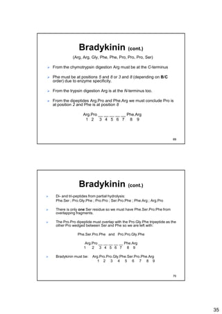 35
Bradykinin (cont.)
(Arg, Arg, Gly, Phe, Phe, Pro, Pro, Pro, Ser)
 From the chymotrypsin digestion Arg must be at the C-terminus
 Phe must be at positions 5 and 8 or 3 and 8 (depending on B/C
order) due to enzyme specificity.
 From the trypsin digestion Arg is at the N-terminus too.
 From the dipeptides Arg.Pro and Phe.Arg we must conclude Pro is
at position 2 and Phe is at position 8
Arg.Pro __ __ __ __ __ Phe.Arg
1 2 3 4 5 6 7 8 9
69
Bradykinin (cont.)
 Di- and tri-peptides from partial hydrolysis:
Phe.Ser ; Pro.Gly.Phe ; Pro.Pro ; Ser.Pro.Phe ; Phe.Arg ; Arg.Pro
 There is only one Ser residue so we must have Phe.Ser.Pro.Phe from
overlapping fragments.
 The Pro.Pro dipeptide must overlap with the Pro.Gly.Phe tripeptide as the
other Pro wedged between Ser and Phe so we are left with:
Phe.Ser.Pro.Phe and Pro.Pro.Gly.Phe
Arg.Pro __ __ __ __ __ Phe.Arg
1 2 3 4 5 6 7 8 9
 Bradykinin must be: Arg.Pro.Pro.Gly.Phe.Ser.Pro.Phe.Arg
1 2 3 4 5 6 7 8 9
70
 
