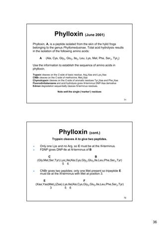 36
Phylloxin (June 2001)
Phylloxin, A, is a peptide isolated from the skin of the hylid frogs
belonging to the genus Phyllomedusinae. Total acid hydrolysis results
in the isolation of the following amino acids:
A (Ala, Cys, Gly3, Glu2, Ile2, Leu, Lys, Met, Phe, Ser3, Tyr2)
Use the information to establish the sequence of amino acids in
phylloxin.
Trypsin cleaves on the C-side of basic residue, Arg↓Xaa and Lys↓Xaa
CNBr cleaves on the C-side of methionine, Met↓Xaa
Chymotrypsin cleaves on the C-side of aromatic residues Tyr↓Xaa and Phe↓Xaa
Fluorodinitobenzene and acid hydrolysis gives N-terminus DNP-Xaa derivative
Edman degradation sequentially cleaves N-terminus residues.
Note well the single (‘marker’) residues
71
Phylloxin (cont.)
Trypsin cleaves A to give two peptides.
 Only one Lys and no Arg, so C must be at the N-terminus.
 FDNP gives DNP-Ile at N-terminus of B
C B
(Gly,Met,Ser,Tyr).Lys↓Ile(Ala,Cys,Gly2,Glu2,Ile,Leu,Phe,Ser2,Tyr)
5 6
 CNBr gives two peptides; only one Met present so tripeptide E
must be at the N-terminus with Met at position 3.
E F
(Xaa,Yaa)Met↓(Zaa).Lys.Ile(Ala,Cys,Gly2,Glu2,Ile,Leu,Phe,Ser2,Tyr)
3 5 6
72
 