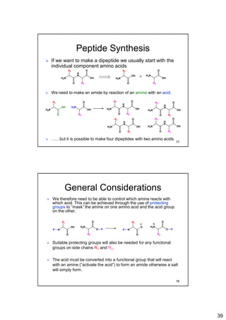 39
Peptide Synthesis
 If we want to make a dipeptide we usually start with the
individual component amino acids
 We need to make an amide by reaction of an amine with an acid.
H
N
H2N
R1
O
O
OH
R2
H2N
H2N
R1
O
O
OH
R2
OH
+
 ……but it is possible to make four dipeptides with two amino acids.
H2N
H2N
R1
O
O
OH
R2
OH
H
N
H2N
R1
O
O
OH
R2
H
N
H2N
R2
O
O
OH
R1
H
N
H2N
R1
O
O
OH
R1
H
N
H2N
R2
O
O
OH
R2
77
General Considerations
 We therefore need to be able to control which amine reacts with
which acid. This can be achieved through the use of protecting
groups to “mask” the amine on one amino acid and the acid group
on the other.
H2N
N
R1
O
O
O
R2
OH
P P
H3N
N
R1
O
O
O
R2
O
P P
 Suitable protecting groups will also be needed for any functional
groups on side chains R1 and R2.
 The acid must be converted into a functional group that will react
with an amine (“activate the acid”) to form an amide otherwise a salt
will simply form.
78
 