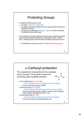 40
Protecting Groups
 A suitable protecting group must:
 be easily introduced in high yield
 be stable under the conditions of the coupling reaction [amide (or
peptide) formation].
 be easily and selectively removed in high yield without affecting
the newly formed amide bond.
 In the synthesis of longer peptides the side-chain protecting group(s)
must remain in place throughout the manipulation of the a-amino
and a- carboxyl groups, but must also be easily removed at the end.
 We therefore must have a set of orthogonal protecting groups.
79
a-Carboxyl protection
The simplest form of protection for the carboxylic
acid is the ester. Three types of esters are
commonly used in peptide synthesis:
 The (m)ethyl ester (R = Et or Me)
• …can be introduced using (m)ethanol and acid catalysis.
• It can be removed using aq. NaOH
 The benzyl ester (R = CH2Ph)
• …can be introduced using benzyl alcohol and acid catalysis.
• It can be removed using aq. NaOH or under neutral conditions
using catalytic hydrogenation (Pd-C / H2)
 The tert-butyl ester (R = tBu)
• …can be introduced using isobutene and acid catalysis.
• It can be removed using trifluoroacetic acid
H2N
O
OR
R
80
 