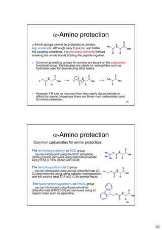 41
a-Amino protection
a-Amine groups cannot be protected as amides,
e.g. acetamide. Although easy to put on, and stable
the coupling conditions, it is not easily removed without
breaking the amide bonds holding the peptide together.
 Common protecting groups for amines are based on the carbamate
functional group. Carbamates are stable to nucleophiles such as
hydroxide used for deprotecting ethyl esters.
 However if R can be removed then they easily decarboxylate to
afford the amine. Nowadays there are three main carbamates used
for amine protection.
H
N
O
OEt
RO
Me
H
N
O
OEt
RO
O
R
H
N
O
OEt
RO
O
H
H2N
O
OEt
R
81
a-Amino protection
Common carbamates for amino protection:
The tert-butyloxycarbonyl or BOC group
…can be introduced using the BOC anhydride
[(BOC)2O] and removed using neat trifluoroacetic
acid (TFA) or TFA diluted with DCM.
The benzyloxycarbonyl or Z group
…can be introduced using benzyl chloroformate (Z-
Cl) and removed using using catalytic hydrogenation,
and will survive neat TFA at 0 C for several hours.
The fluorenylmethoxycarbonyl or FMOC group
…can be introduced using fluorenylmethyl-
chloroformate (FMOC-Cl) and removed using an
organic base such as piperidine.
H
N
O
OEt
RO
OMe
Me
Me
H
N
O
OEt
RO
OPh
H
N
O
OEt
RO
O
82
 