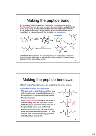 43
Making the peptide bond
An “activated” acid derivative is needed for coupling to the amine.
Amino acid chlorides are very sensitive to racemization and cannot be
made very easily in the presence of multifunctional protected amino
acids. Racemization can occur via simple enolate formation, but is
more likely to happen through the formation of oxazalones.
Formation of oxazalones is suppressed with N-carbamate protection
and oxazalone formation is not possible with proline (Pro) derivatives
as this forms a secondary amide.
H
N
O
R1
O
N
H
R2
H R
H2N-R2
H
N
O
R1
O
X
H R
N R
O
R1
O
H
N R
O
R1
O
N H
O
R1
O
R
N R
O
R1
O
N R
H
O
R1
OX
H
H2N-R2
H
N
O
R1
O
N
H
R2
R H
H2N-R2
oxazalone
85
Making the peptide bond (cont.)
Symmetrical amino acid anhydrides
This approach is clean but wasteful as only
half the anhydride is coupled to the amine.
Protected amino acids are also expensive.
Mixed anhydrides
With pivaloyl chloride attack of the amine is
directed away from the steric bulk of the
tert-butyl group. However minor amounts of
the pivoylated amine may be formed.
With ethyl chloroformate the ester C=O is
more reactive than the carbonate C=O and
reaction with an amine normally gives the
desired product exclusively.
Other “reactive” acid derivatives for coupling to the amine include:
BOC
H
N
O
O
R
BOC
H
N
O
R
BOC
H
N
O
O
R
Et
O
O
BOC
H
N
O
O
R
Me
O
Me
Me
RNH2
H2NR
H2NR
86
 