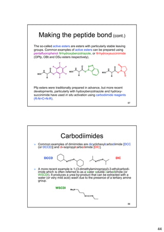 44
Making the peptide bond (cont.)
The so-called active esters are esters with particularly stable leaving
groups. Common examples of active esters can be prepared using
pentafluorophenol N-hydroxybenzotriazole, or N-hydroxysuccinimide
(OPfp, OBt and OSu esters respectively).
Pfp esters were traditionally prepared in advance, but more recent
developments, particularly with hydoxybenzotriazole and hydroxy-
succinimide have used in situ activation using carbodiimide reagents
(R-N=C=N-R).
BOC
H
N
O
O
R
F
F
F
F
F
BOC
H
N
O
N
O
R
BOC
H
N
O
N
O
R
NN
O
O
87
Carbodiimides
 Common examples of dimiimides are dicyclohexylcarbodiimide [DCC
(or DCCD)] and di-isopropylcarbodiimide [DIC].
DCCD DIC
 A more recent example is 1-(3-dimethylaminopropyl)-3-ethylcarbodi-
imide which is often referred to as a water soluble carbodiimide (or
WSCDI). It produces a urea by-product that can be extracted with a
water (or very mild acid) wash due to the presence of a tertiary amine
group.
WSCDI
N C N
Me2N
N
C
N
N
C
N
88
 