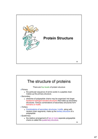 47
Protein Structure
93
The structure of proteins
There are four levels of protein structure
Primary
 the particular sequence of amino acids in a peptide chain
makes up the primary structure.
Secondary
 stretches of polypeptide chains may be organized into larger
backbone hydrogen-bonded structures that make up secondary
structures. Various combinations of secondary structures form
domains or motifs.
Tertiary
 Combinations of secondary structures / motifs, along with
random chain segments, make up the tertiary structure of a
polypeptide
Quaternary
 the relative arrangement of two or more separate polypeptide
chains is called the quaternary structure.
94
 