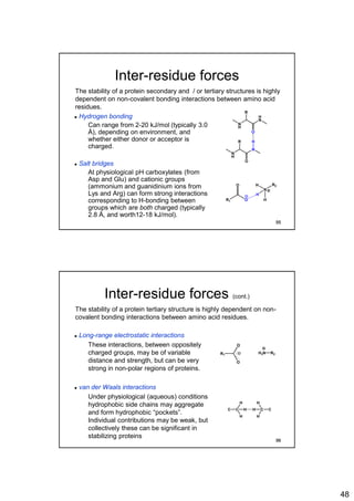 48
Inter-residue forces
 Hydrogen bonding
• Can range from 2-20 kJ/mol (typically 3.0
Å), depending on environment, and
whether either donor or acceptor is
charged.
 Salt bridges
• At physiological pH carboxylates (from
Asp and Glu) and cationic groups
(ammonium and guanidinium ions from
Lys and Arg) can form strong interactions
corresponding to H-bonding between
groups which are both charged (typically
2.8 Å, and worth12-18 kJ/mol).
The stability of a protein secondary and / or tertiary structures is highly
dependent on non-covalent bonding interactions between amino acid
residues.
N
H
N
O
HR
N
H
H
N
O
R
R1 O
O
N
R2
H
H
H
95
Inter-residue forces (cont.)
 Long-range electrostatic interactions
• These interactions, between oppositely
charged groups, may be of variable
distance and strength, but can be very
strong in non-polar regions of proteins.
 van der Waals interactions
• Under physiological (aqueous) conditions
hydrophobic side chains may aggregate
and form hydrophobic “pockets”.
Individual contributions may be weak, but
collectively these can be significant in
stabilizing proteins
The stability of a protein tertiary structure is highly dependent on non-
covalent bonding interactions between amino acid residues.
R1
O
O
H3N R2
C C
H
H
H CC
H
H
H
96
 