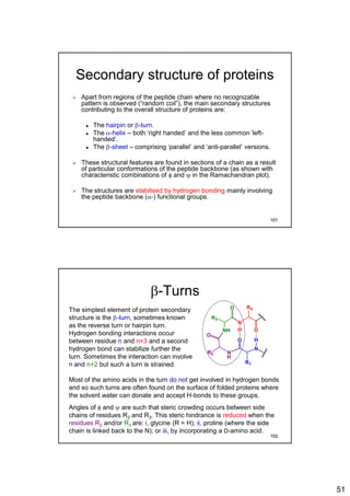 51
Secondary structure of proteins
 Apart from regions of the peptide chain where no recognizable
pattern is observed (“random coil”), the main secondary structures
contributing to the overall structure of proteins are:
 The hairpin or b-turn.
 The a-helix – both ‘right handed’ and the less common ‘left-
handed’.
 The b-sheet – comprising ‘parallel’ and ‘anti-parallel’ versions.
 These structural features are found in sections of a chain as a result
of particular conformations of the peptide backbone (as shown with
characteristic combinations of f and y in the Ramachandran plot).
 The structures are stabilised by hydrogen bonding mainly involving
the peptide backbone (a-) functional groups.
101
b-Turns
The simplest element of protein secondary
structure is the b-turn, sometimes known
as the reverse turn or hairpin turn.
Hydrogen bonding interactions occur
between residue n and n+3 and a second
hydrogen bond can stabilize further the
turn. Sometimes the interaction can involve
n and n+2 but such a turn is strained.
Most of the amino acids in the turn do not get involved in hydrogen bonds
and so such turns are often found on the surface of folded proteins where
the solvent water can donate and accept H-bonds to these groups.
Angles of f and y are such that steric crowding occurs between side
chains of residues R2 and R3. This steric hindrance is reduced when the
residues R2 and/or R3 are: i, glycine (R = H); ii, proline (where the side
chain is linked back to the N); or iii, by incorporating a D-amino acid.
N
H
NH
N
O
R2
O
R3
N
O
R1
OH
H
R4
102
 