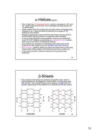 53
a-Helices(cont.)
 The a-helix has 3.6 residues per turn (f and y are approx. -60 and -
50 respectively) and the NH---O=C hydrogen bonding groups are
13 atoms apart.
 When viewed down the helical axis the side chains of neighbouring
residues in an a-helix are seen to protrude at an angle of 100
relative to one another.
 Broadly speaking this means that the side chains of every third to
fourth residue will be pointing in roughly the same direction.
 In many cases lipophilic and hydrophilic residues are distributed
every 3rd or 4th residue so producing an amphipathic helix in which
each side of the helix is of opposing “philicity”.
 Such helices are important in interacting with other parts of the
proteins (or inter protein) and can stabilize helix-helix packing.
 If amphipathic patterns slowly coil about the helical axis so two long
helices with similar patterns will interact by forming a coiled coil.
 In the protein keratin, helices hundreds of Å long have been
observed.
105
b-Sheets
 The b-sheet is formed by two stretches of peptide chain, both in
approximately the ‘all staggered’ conformation, running along side
one another. The b-sheet comes in two variants: parallel and anti-
parallel, depending on the relative NC direction of the two chains.
N

C
C

N
N

C
N

C
antiparallel parallel
NH
HN
NH
HN
NH
O
O
O
O NH
HN
NH
HN
NH
O
O
O
O
O
NH
HN
NH
HN
NH
O
O
O
O NH
HN
NH
HN
NH
O
O
O
O
O
O
NH
HN
NH
HN
NH
O
O
O
O
NH
HN
NH
HN
NH
O
O
O
O
NH
HN
NH
HN
NH
O
O
O
O
O O
NH
HN
NH
HN
NH
O
O
O
O
O
106
 