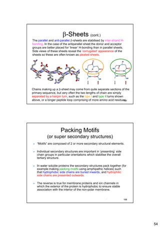 54
b-Sheets (cont.)
The parallel and anti-parallel b-sheets are stabilised by inter-strand H-
bonding. In the case of the antiparallel sheet the donor and acceptor
groups are better placed for ‘linear’ H-bonding than in parallel sheets.
Side views of these sheets reveal the ‘corrugated’ appearance of the
sheets so these are often known as pleated sheets.
Chains making up a b-sheet may come from quite separate sections of the
primary sequence, but very often the two lengths of chain are simply
separated by a hairpin turn, such as the type I and type II turns shown
above, or a longer peptide loop comprising of more amino acid residues.
NH
HN
O HN
NH
O
O
N
O
NH
HN
O HN
NH
O
O
N
O
H
H
107
Packing Motifs
(or super secondary structures)
 “Motifs” are composed of 2 or more secondary structural elements.
 Individual secondary structures are important in ‘presenting’ side
chain groups in particular orientations which stabilise the overall
tertiary structure.
 In water soluble proteins the secondary structures pack together (for
example making packing motifs using amphipathic helices) such
that hydrophobic side chains are buried inwards, and hydrophilic
side chains are presented outwards.
 The reverse is true for membrane proteins and ion channels in
which the exterior of the protein is hydrophobic to ensure stable
association with the interior of the non-polar membrane.
108
 