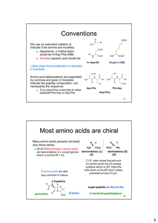 6
Conventions
We use an extended notation to
indicate if the termini are modified.
 Aspartame, a methyl ester,
would be H-Asp.Phe-OMe
 N-acetyl aspartic acid would be:
Side-chain functionalisation is denoted
in brackets.
Amino acid abbreviations are separated
by commas and given in brackets
indicate the peptide composition, not
necessarily the sequence.
 Thus (Asp,Phe) could refer to either
dipeptide Phe.Asp or Asp.Phe
CO2HN
H
CO2H
Ac
H3C
O
Ac=
Ac-Asp-OH H-Lys(Ac)-OEt
H
N
H2N
Ph
O
CO2H
O
OH
H
N
H2N
CO2H
O
Ph
O
OH
Asp.Phe
(Asp,Phe)
Phe.Asp
H2N CO2Et
NHAc
11
Most amino acids are chiral
Many amino acids possess (at least)
one chiral centre.
 All 20 DNA-encoded a-amino acids
are laevorotatory (L), except glycine
which is achiral (R = H).
H2N CO2H
R H
NH2HO2C
HR
laevorotatory (L) dextrotatory (D)
(S) (R)
N
S
CO2H
H
N
R
O
O
H
L-Cysteine
D-Valine
sugar-peptide-(D)-Ala-(D)-Ala
in bacterial peptidoglycanpenicillins
C.I.P. rules reveal that all such
(L) amino acids are (S) except
cysteine which is (R). Here the
side chain is CH2SH and S takes
precedence over CO2H.
D-amino acids are also
very common in nature
12
 