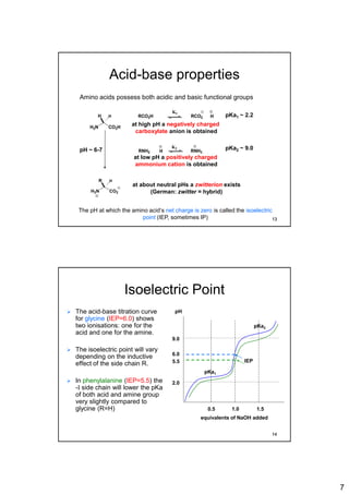 7
Acid-base properties
H2N CO2H
H H
RNH2 H RNH3
K2
RCO2H HRCO2
K1
Amino acids possess both acidic and basic functional groups
H3N CO2
R H
at about neutral pHs a zwitterion exists
(German: zwitter = hybrid)
at high pH a negatively charged
carboxylate anion is obtained
at low pH a positively charged
ammonium cation is obtained
pKa2 ~ 9.0
pKa1 ~ 2.2
pH ~ 6-7
The pH at which the amino acid‘s net charge is zero is called the isoelectric
point (IEP, sometimes IP) 13
Isoelectric Point
 The acid-base titration curve
for glycine (IEP=6.0) shows
two ionisations: one for the
acid and one for the amine.
 The isoelectric point will vary
depending on the inductive
effect of the side chain R.
 In phenylalanine (IEP=5.5) the
-I side chain will lower the pKa
of both acid and amine group
very slightly compared to
glycine (R=H)
pH
1.0 1.50.5
equivalents of NaOH added
2.0
9.0
pKa1
IEP
pKa2
6.0
5.5
14
 