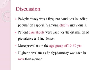 Discussion
 Polypharmacy was a frequent condition in indian
population especially among elderly individuals.
 Patient case sheets were used for the estimation of
prevalence and incidence.
 More prevalent in the age group of 19-60 yrs.
 Higher prevalence of polypharmacy was seen in
men than women.
 