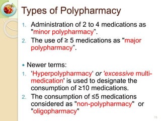 1. Administration of 2 to 4 medications as
"minor polypharmacy”.
2. The use of ≥ 5 medications as "major
polypharmacy”.
 Newer terms:
1. ‘Hyperpolypharmacy‘ or 'excessive multi-
medication' is used to designate the
consumption of ≥10 medications.
2. The consumption of ≤5 medications
considered as "non-polypharmacy" or
"oligopharmacy"
13
Types of Polypharmacy
 