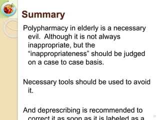Summary
Polypharmacy in elderly is a necessary
evil. Although it is not always
inappropriate, but the
“inappropriateness” should be judged
on a case to case basis.
Necessary tools should be used to avoid
it.
And deprescribing is recommended to
31
 