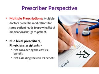 Prescriber Perspective
• Multiple Prescriptions: Multiple
doctors prescribe medications for
same patient leads to growing list of
medications/drugs to patient.
• Mid level prescribers,
Physicians assistants -
• Not considering the cost vs
benefit
• Not assessing the risk vs benefit
 