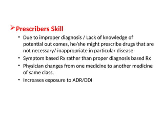 Prescribers Skill
• Due to improper diagnosis / Lack of knowledge of
potential out comes, he/she might prescribe drugs that are
not necessary/ inappropriate in particular disease
• Symptom based Rx rather than proper diagnosis based Rx
• Physician changes from one medicine to another medicine
of same class.
• Increases exposure to ADR/DDI
 