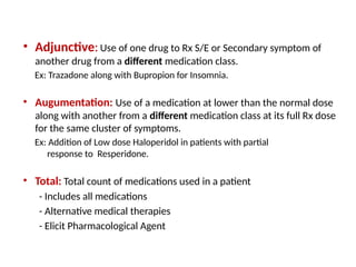 • Adjunctive:Use of one drug to Rx S/E or Secondary symptom of
another drug from a different medication class.
Ex: Trazadone along with Bupropion for Insomnia.
• Augumentation: Use of a medication at lower than the normal dose
along with another from a different medication class at its full Rx dose
for the same cluster of symptoms.
Ex: Addition of Low dose Haloperidol in patients with partial
response to Resperidone.
• Total: Total count of medications used in a patient
- Includes all medications
- Alternative medical therapies
- Elicit Pharmacological Agent
 
