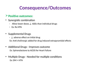 Consequence/Outcomes
Positive outcomes:
• Synergistic combination
- Allow lower doses,↓ ADEs than individual drugs
- Ex: Rx HTN
• Supplemental Drugs
- ↓ adverse effect on initial drug
Ex: Anti cholinergic added for drug induced extrapyramidal effects
• Additional Drugs - Improves outcome
Ex: Spironolactone to ACEIS for Heart Failure
• Multiple Drugs - Needed for multiple conditions
Ex: DM + HTN
 
