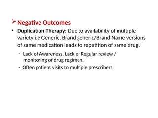 Negative Outcomes
• Duplication Therapy: Due to availability of multiple
variety i.e Generic, Brand generic/Brand Name versions
of same medication leads to repetition of same drug.
- Lack of Awareness, Lack of Regular review /
monitoring of drug regimen.
- Often patient visits to multiple prescribers
 