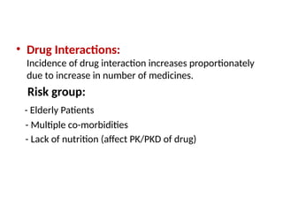 • Drug Interactions:
Incidence of drug interaction increases proportionately
due to increase in number of medicines.
Risk group:
- Elderly Patients
- Multiple co-morbidities
- Lack of nutrition (affect PK/PKD of drug)
 