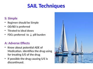 SAIL Techniques
S: Simple
• Regimen should be Simple
• OD/BD is preferred
• Titrated to ideal doses
• FDCs preferred to ↓ pill burden
A: Adverse Effects
• Know about potential ADE of
Medication. identifies the drug using
for treating S/E of the drug
• If possible the drug causing S/E is
discontinued.
 