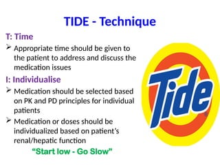TIDE - Technique
T: Time
 Appropriate time should be given to
the patient to address and discuss the
medication issues
I: Individualise
 Medication should be selected based
on PK and PD principles for individual
patients
 Medication or doses should be
individualized based on patient’s
renal/hepatic function
“Start low - Go Slow”
 
