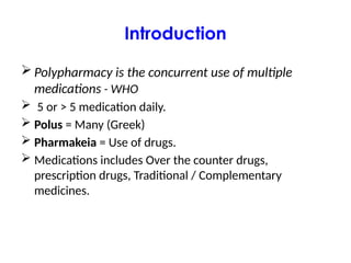 Introduction
 Polypharmacy is the concurrent use of multiple
medications - WHO
 5 or > 5 medication daily.
 Polus = Many (Greek)
 Pharmakeia = Use of drugs.
 Medications includes Over the counter drugs,
prescription drugs, Traditional / Complementary
medicines.
 