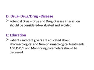 D: Drug- Drug/Drug –Disease
 Potential Drug – Drug and Drug-Disease interaction
should be considered/evaluated and avoided.
E: Education
 Patients and care givers are educated about
Pharmacological and Non-pharmacological treatments,
ADE,D-D/I, and Monitoring parameters should be
discussed.
 