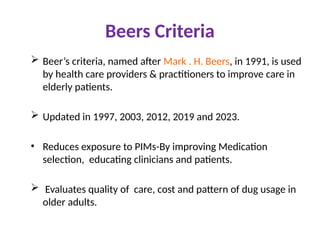 Beers Criteria
 Beer’s criteria, named after Mark . H. Beers, in 1991, is used
by health care providers & practitioners to improve care in
elderly patients.
 Updated in 1997, 2003, 2012, 2019 and 2023.
• Reduces exposure to PIMs-By improving Medication
selection, educating clinicians and patients.
 Evaluates quality of care, cost and pattern of dug usage in
older adults.
 