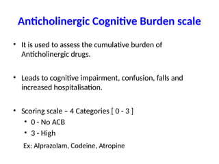 Anticholinergic Cognitive Burden scale
• It is used to assess the cumulative burden of
Anticholinergic drugs.
• Leads to cognitive impairment, confusion, falls and
increased hospitalisation.
• Scoring scale – 4 Categories [ 0 - 3 ]
• 0 - No ACB
• 3 - High
Ex: Alprazolam, Codeine, Atropine
 