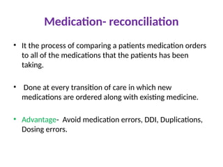 Medication- reconciliation
• It the process of comparing a patients medication orders
to all of the medications that the patients has been
taking.
• Done at every transition of care in which new
medications are ordered along with existing medicine.
• Advantage- Avoid medication errors, DDI, Duplications,
Dosing errors.
 